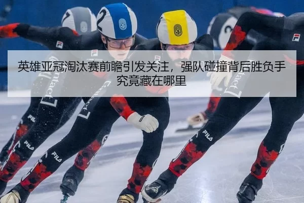 英雄亚冠淘汰赛前瞻引发关注，强队碰撞背后胜负手究竟藏在哪里