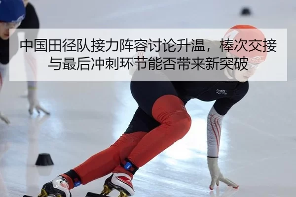 中国田径队接力阵容讨论升温，棒次交接与最后冲刺环节能否带来新突破